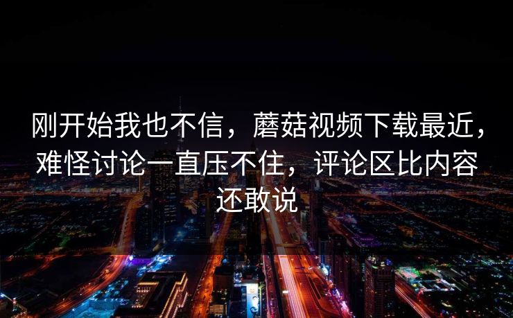 刚开始我也不信，蘑菇视频下载最近，难怪讨论一直压不住，评论区比内容还敢说