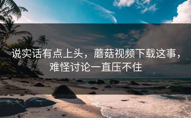 说实话有点上头，蘑菇视频下载这事，难怪讨论一直压不住