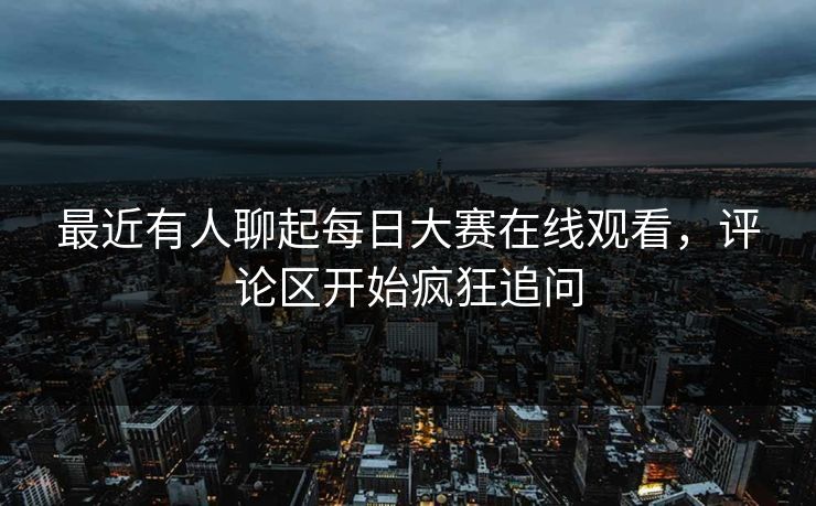 最近有人聊起每日大赛在线观看，评论区开始疯狂追问