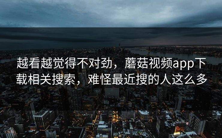 越看越觉得不对劲，蘑菇视频app下载相关搜索，难怪最近搜的人这么多