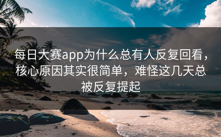 每日大赛app为什么总有人反复回看，核心原因其实很简单，难怪这几天总被反复提起