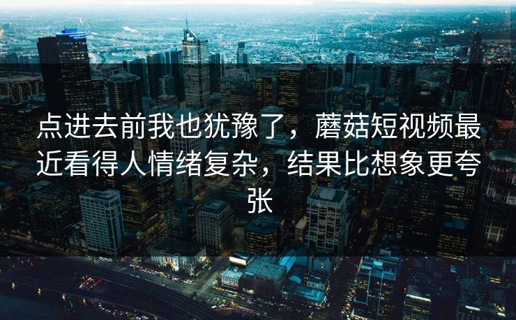 点进去前我也犹豫了，蘑菇短视频最近看得人情绪复杂，结果比想象更夸张