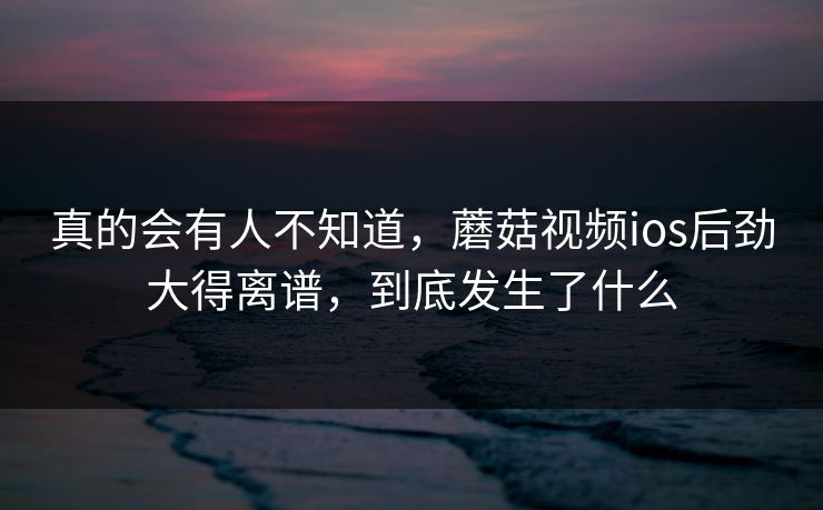 真的会有人不知道，蘑菇视频ios后劲大得离谱，到底发生了什么