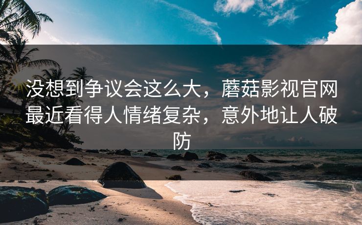 没想到争议会这么大，蘑菇影视官网最近看得人情绪复杂，意外地让人破防