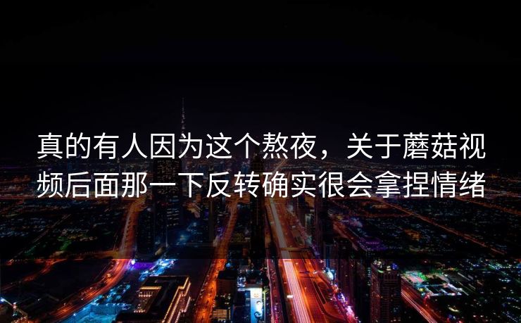 真的有人因为这个熬夜，关于蘑菇视频后面那一下反转确实很会拿捏情绪