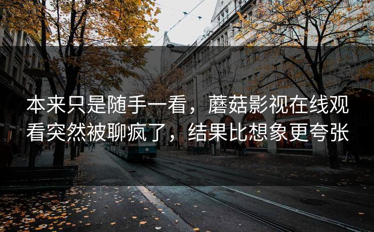 本来只是随手一看，蘑菇影视在线观看突然被聊疯了，结果比想象更夸张