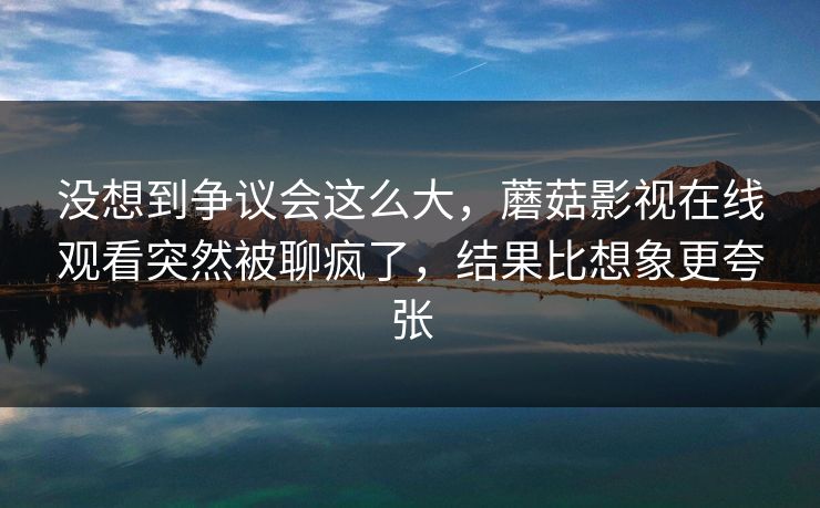 没想到争议会这么大，蘑菇影视在线观看突然被聊疯了，结果比想象更夸张