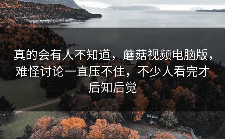 真的会有人不知道，蘑菇视频电脑版，难怪讨论一直压不住，不少人看完才后知后觉
