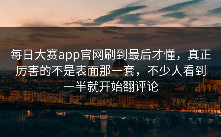 每日大赛app官网刷到最后才懂，真正厉害的不是表面那一套，不少人看到一半就开始翻评论