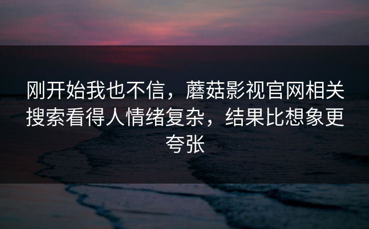 刚开始我也不信，蘑菇影视官网相关搜索看得人情绪复杂，结果比想象更夸张