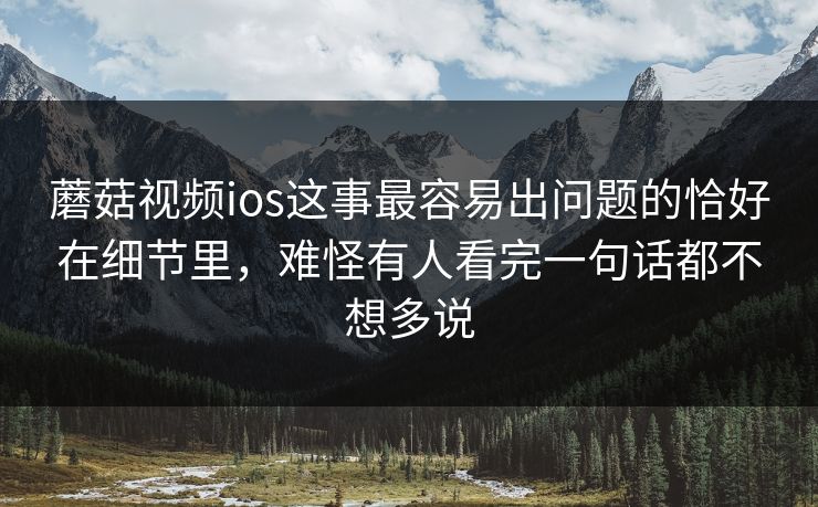 蘑菇视频ios这事最容易出问题的恰好在细节里，难怪有人看完一句话都不想多说