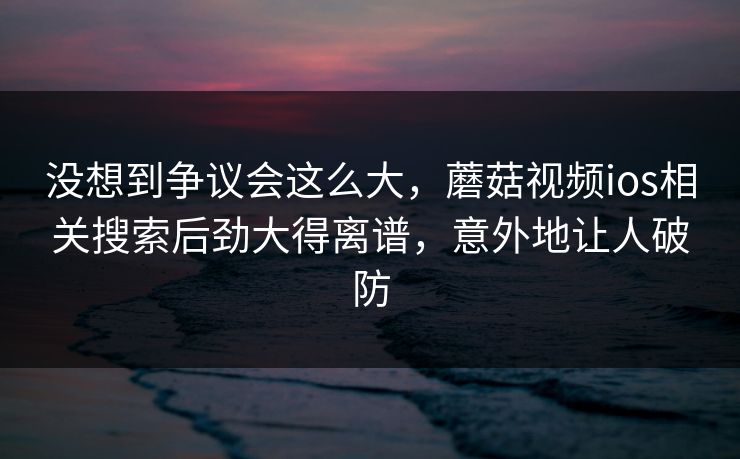 没想到争议会这么大,蘑菇视频ios相关搜索后劲大得离谱,意外地让人破防 没想到争议会这么大,蘑菇视频ios相关搜索后劲大得离谱,意外地让人破防