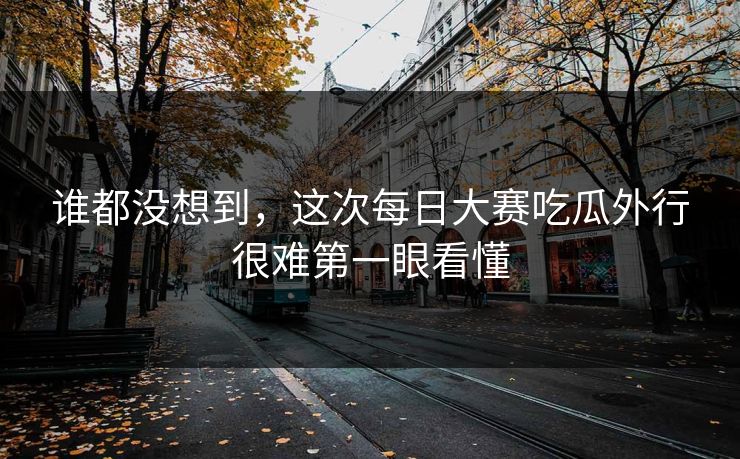 谁都没想到，这次每日大赛吃瓜外行很难第一眼看懂