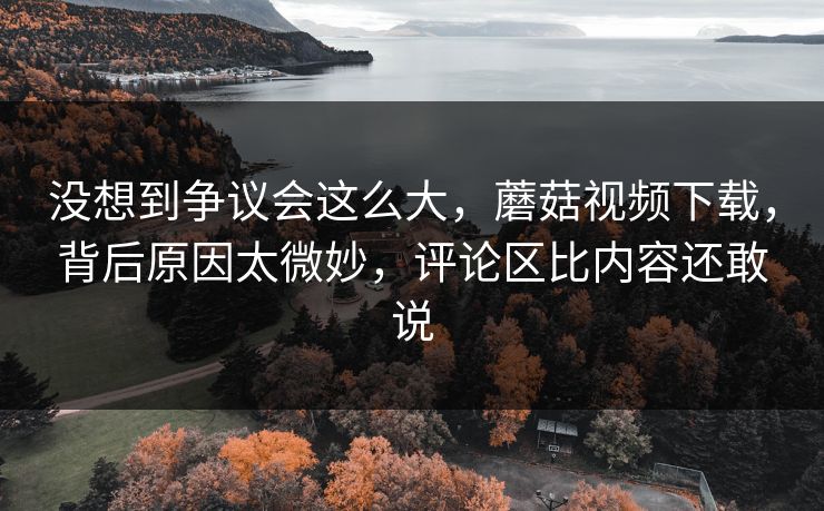没想到争议会这么大,蘑菇视频下载,背后原因太微妙,评论区比内容还敢说 没想到争议会这么大,蘑菇视频下载,背后原因太微妙,评论区比内容还敢说