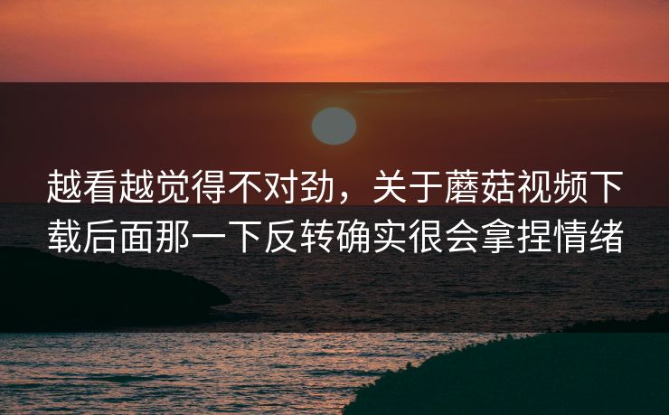 越看越觉得不对劲，关于蘑菇视频下载后面那一下反转确实很会拿捏情绪