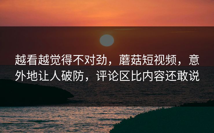 越看越觉得不对劲，蘑菇短视频，意外地让人破防，评论区比内容还敢说