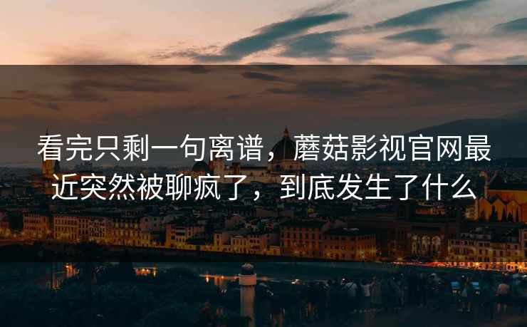 看完只剩一句离谱，蘑菇影视官网最近突然被聊疯了，到底发生了什么