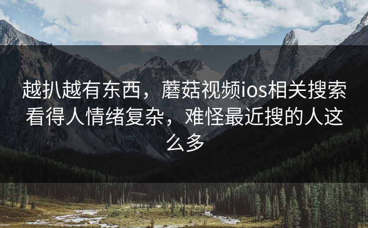 越扒越有东西，蘑菇视频ios相关搜索看得人情绪复杂，难怪最近搜的人这么多