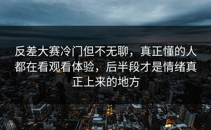 反差大赛冷门但不无聊，真正懂的人都在看观看体验，后半段才是情绪真正上来的地方