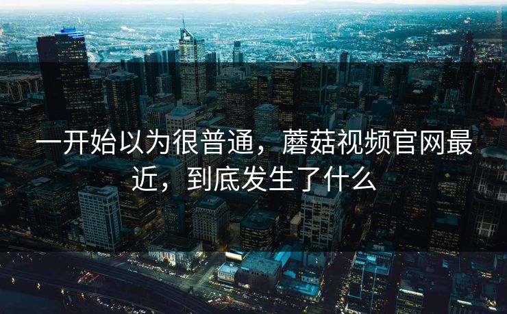 一开始以为很普通，蘑菇视频官网最近，到底发生了什么