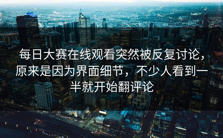 每日大赛在线观看突然被反复讨论，原来是因为界面细节，不少人看到一半就开始翻评论