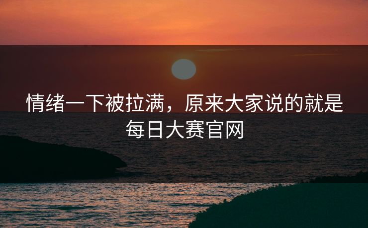 情绪一下被拉满，原来大家说的就是每日大赛官网