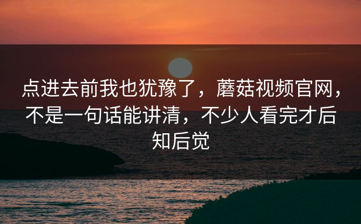 点进去前我也犹豫了，蘑菇视频官网，不是一句话能讲清，不少人看完才后知后觉