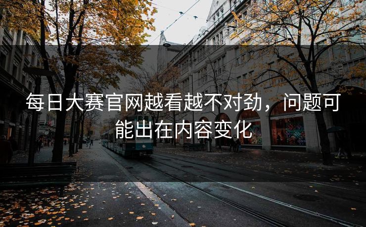 每日大赛官网越看越不对劲，问题可能出在内容变化