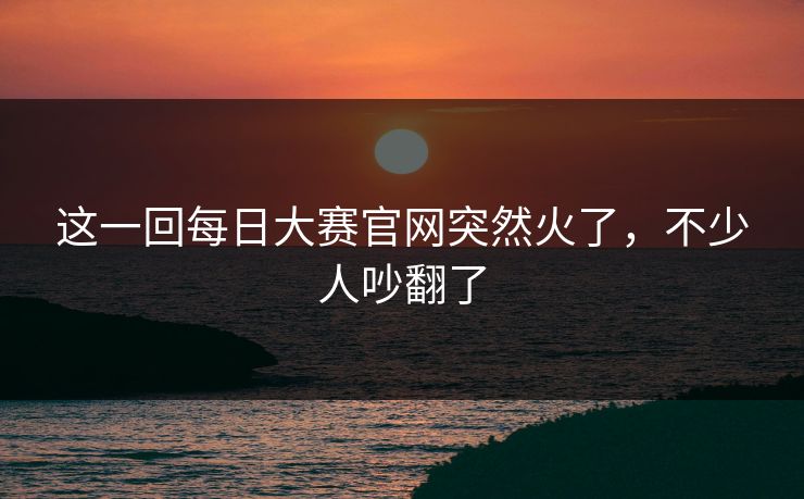 这一回每日大赛官网突然火了，不少人吵翻了
