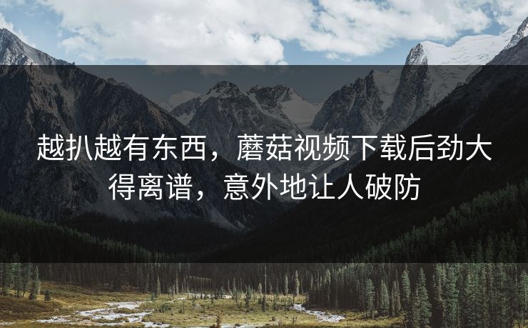 越扒越有东西，蘑菇视频下载后劲大得离谱，意外地让人破防
