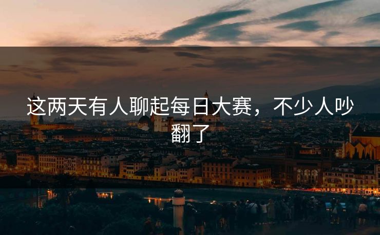 这两天有人聊起每日大赛，不少人吵翻了