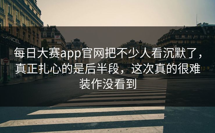 每日大赛app官网把不少人看沉默了，真正扎心的是后半段，这次真的很难装作没看到