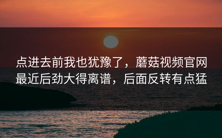 点进去前我也犹豫了，蘑菇视频官网最近后劲大得离谱，后面反转有点猛