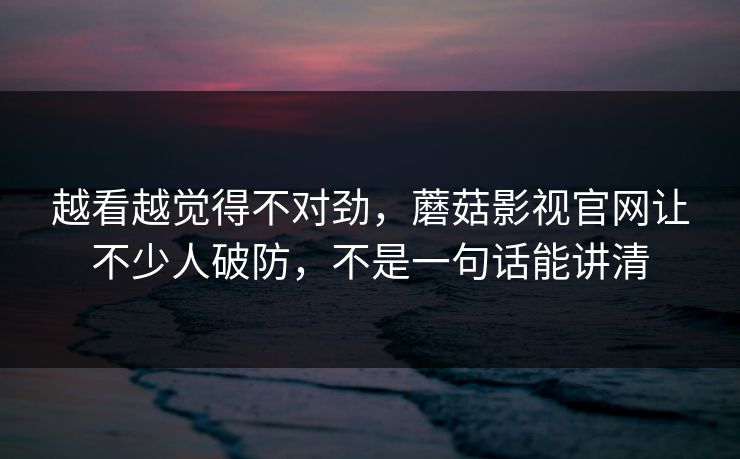 越看越觉得不对劲，蘑菇影视官网让不少人破防，不是一句话能讲清