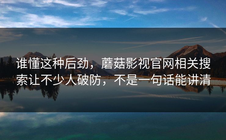 谁懂这种后劲，蘑菇影视官网相关搜索让不少人破防，不是一句话能讲清