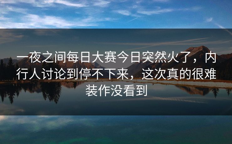一夜之间每日大赛今日突然火了，内行人讨论到停不下来，这次真的很难装作没看到