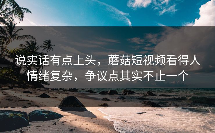 说实话有点上头，蘑菇短视频看得人情绪复杂，争议点其实不止一个