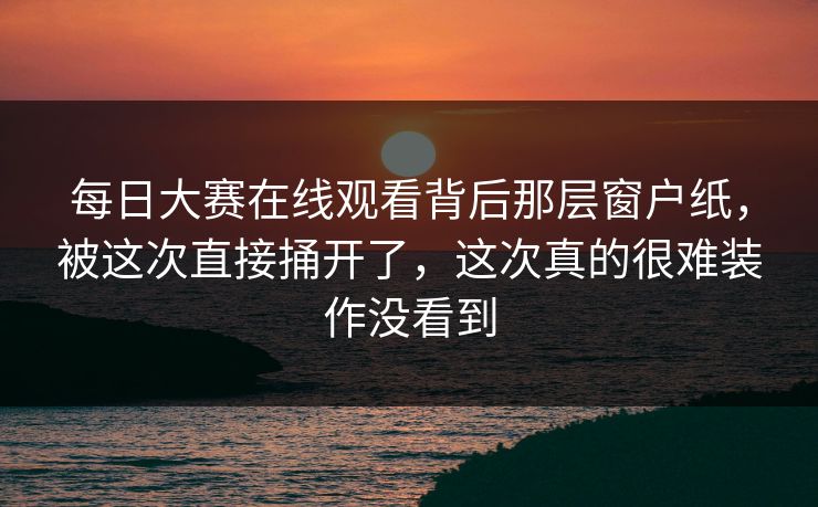 每日大赛在线观看背后那层窗户纸，被这次直接捅开了，这次真的很难装作没看到