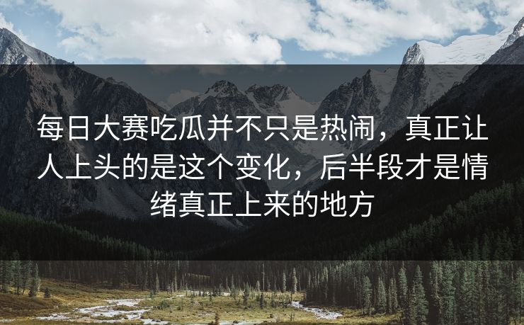 每日大赛吃瓜并不只是热闹，真正让人上头的是这个变化，后半段才是情绪真正上来的地方