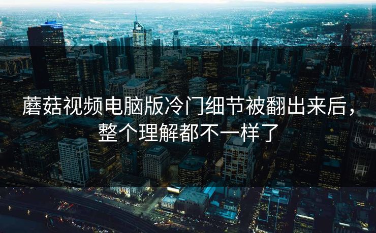 蘑菇视频电脑版冷门细节被翻出来后，整个理解都不一样了