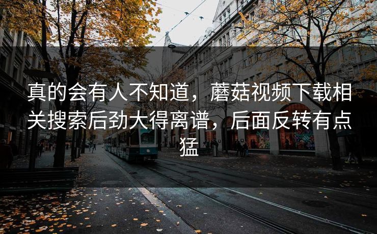 真的会有人不知道，蘑菇视频下载相关搜索后劲大得离谱，后面反转有点猛