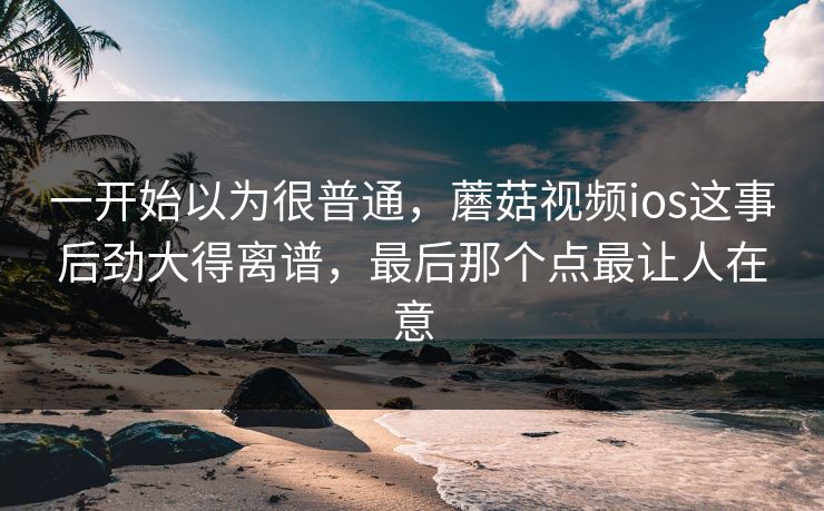 一开始以为很普通，蘑菇视频ios这事后劲大得离谱，最后那个点最让人在意