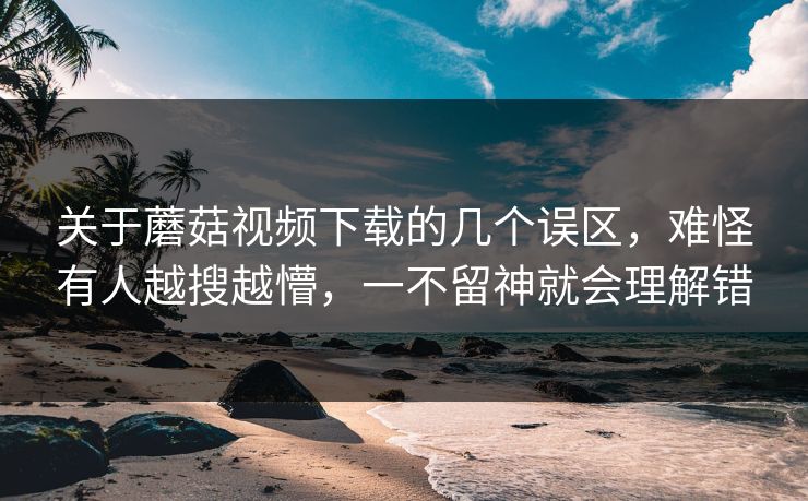 关于蘑菇视频下载的几个误区，难怪有人越搜越懵，一不留神就会理解错