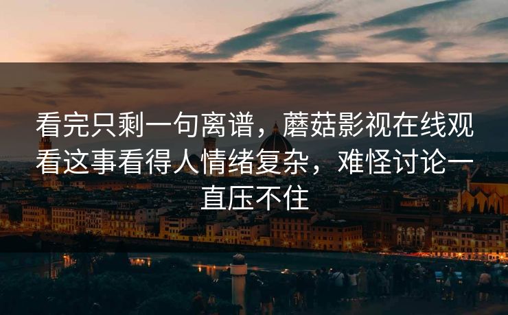 看完只剩一句离谱，蘑菇影视在线观看这事看得人情绪复杂，难怪讨论一直压不住