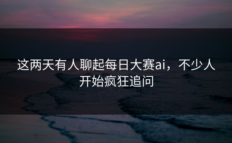 这两天有人聊起每日大赛ai，不少人开始疯狂追问