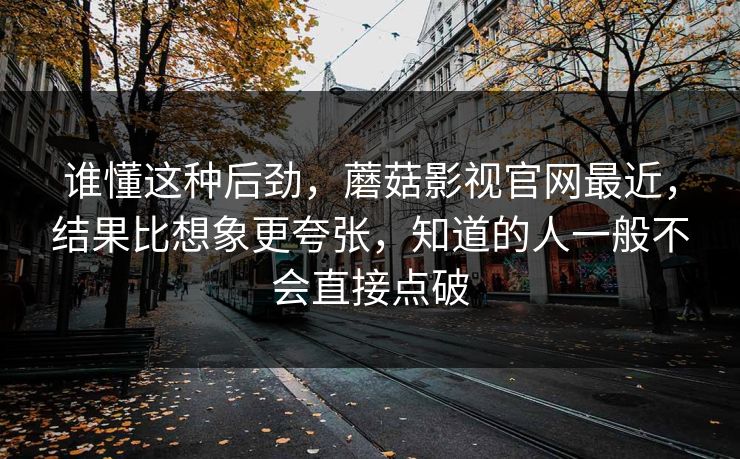 谁懂这种后劲，蘑菇影视官网最近，结果比想象更夸张，知道的人一般不会直接点破