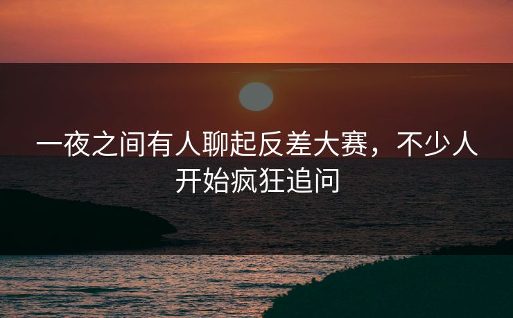 一夜之间有人聊起反差大赛，不少人开始疯狂追问