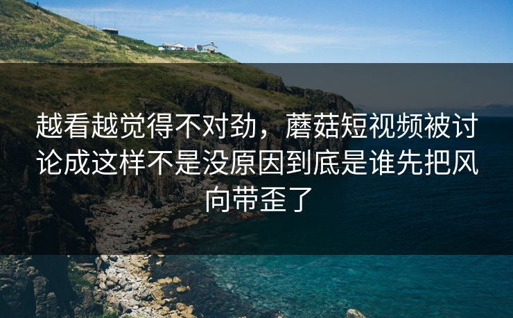 越看越觉得不对劲，蘑菇短视频被讨论成这样不是没原因到底是谁先把风向带歪了