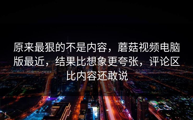 原来最狠的不是内容，蘑菇视频电脑版最近，结果比想象更夸张，评论区比内容还敢说