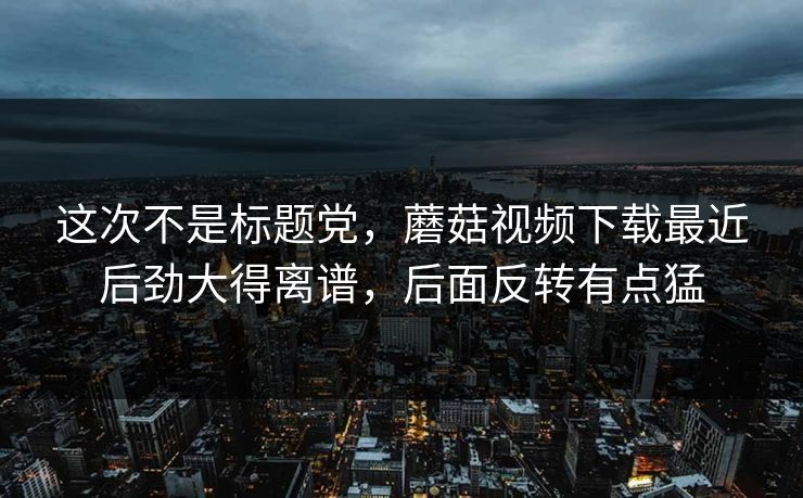 这次不是标题党，蘑菇视频下载最近后劲大得离谱，后面反转有点猛